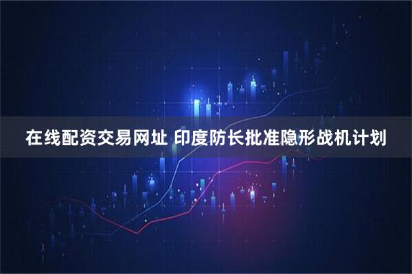 在线配资交易网址 印度防长批准隐形战机计划