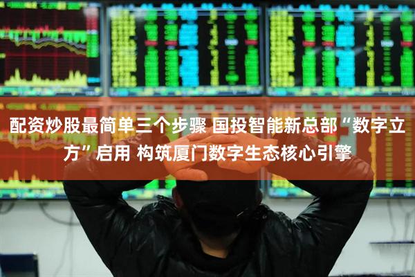 配资炒股最简单三个步骤 国投智能新总部“数字立方”启用 构筑厦门数字生态核心引擎