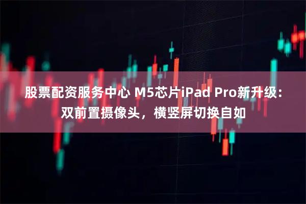 股票配资服务中心 M5芯片iPad Pro新升级：双前置摄像头，横竖屏切换自如
