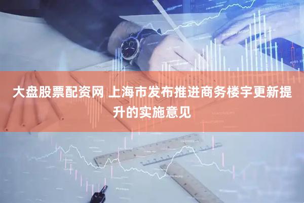 大盘股票配资网 上海市发布推进商务楼宇更新提升的实施意见