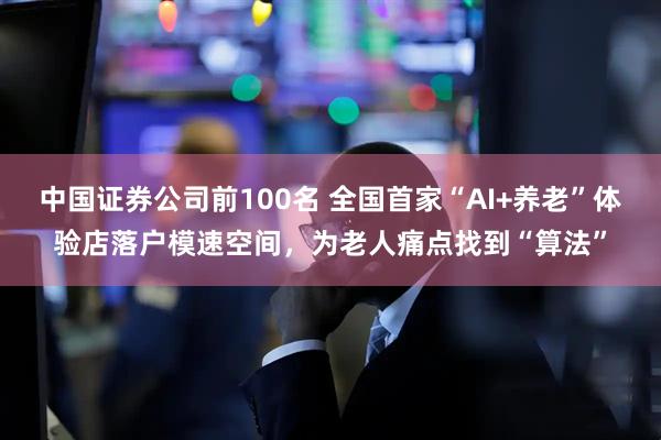 中国证券公司前100名 全国首家“AI+养老”体验店落户模速空间，为老人痛点找到“算法”