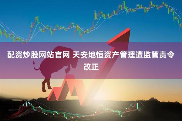 配资炒股网站官网 天安地恒资产管理遭监管责令改正