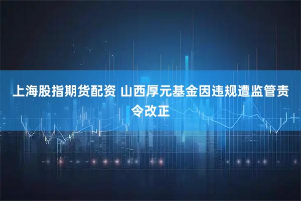 上海股指期货配资 山西厚元基金因违规遭监管责令改正