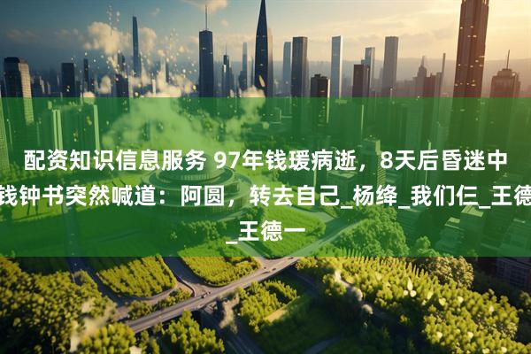 配资知识信息服务 97年钱瑗病逝，8天后昏迷中的钱钟书突然喊道：阿圆，转去自己_杨绛_我们仨_王德一