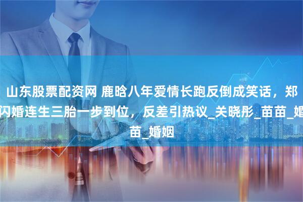 山东股票配资网 鹿晗八年爱情长跑反倒成笑话，郑恺闪婚连生三胎一步到位，反差引热议_关晓彤_苗苗_婚姻
