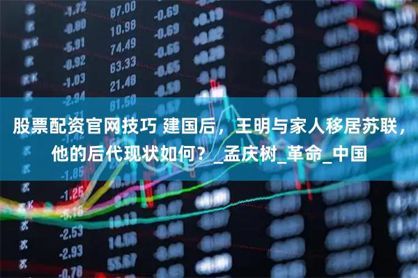 股票配资官网技巧 建国后，王明与家人移居苏联，他的后代现状如何？_孟庆树_革命_中国