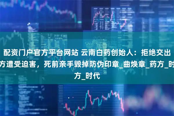 配资门户官方平台网站 云南白药创始人：拒绝交出配方遭受迫害，死前亲手毁掉防伪印章_曲焕章_药方_时代