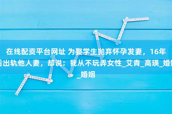 在线配资平台网址 为娶学生抛弃怀孕发妻，16年后出轨他人妻，却说：我从不玩弄女性_艾青_高瑛_婚姻