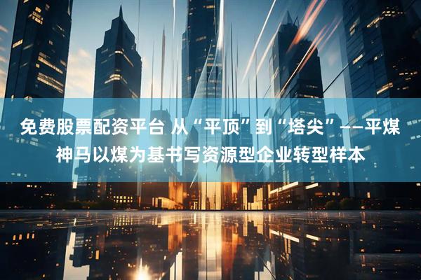 免费股票配资平台 从“平顶”到“塔尖”——平煤神马以煤为基书写资源型企业转型样本