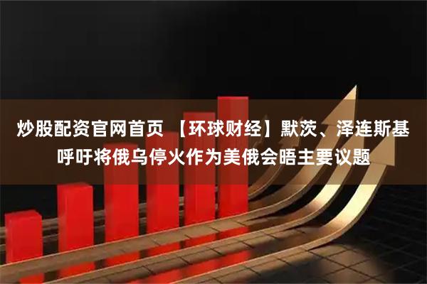 炒股配资官网首页 【环球财经】默茨、泽连斯基呼吁将俄乌停火作为美俄会晤主要议题