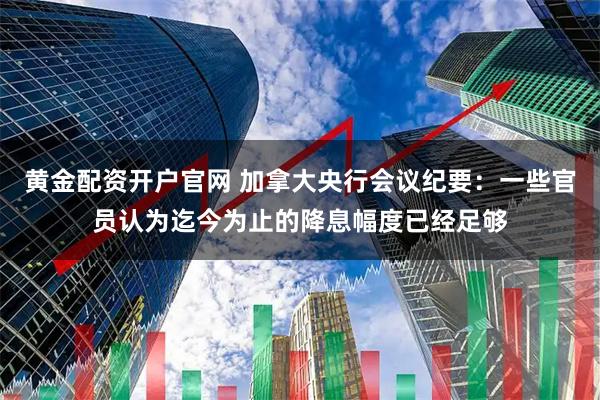 黄金配资开户官网 加拿大央行会议纪要：一些官员认为迄今为止的降息幅度已经足够