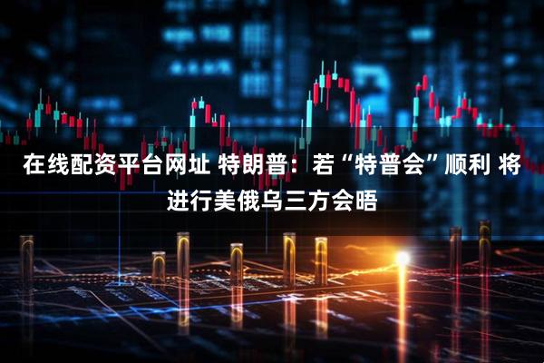 在线配资平台网址 特朗普：若“特普会”顺利 将进行美俄乌三方会晤