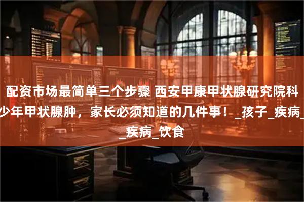 配资市场最简单三个步骤 西安甲康甲状腺研究院科普青少年甲状腺肿，家长必须知道的几件事！_孩子_疾病_饮食