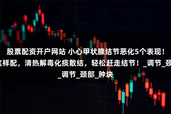 股票配资开户网站 小心甲状腺结节恶化5个表现！山慈菇这样配，清热解毒化痰散结，轻松赶走结节！_调节_颈部_肿块