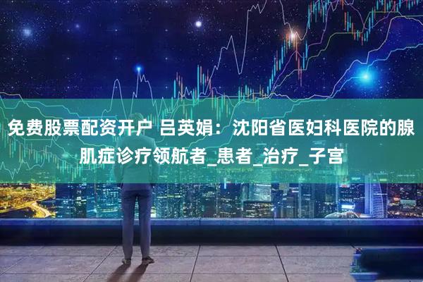 免费股票配资开户 吕英娟：沈阳省医妇科医院的腺肌症诊疗领航者_患者_治疗_子宫