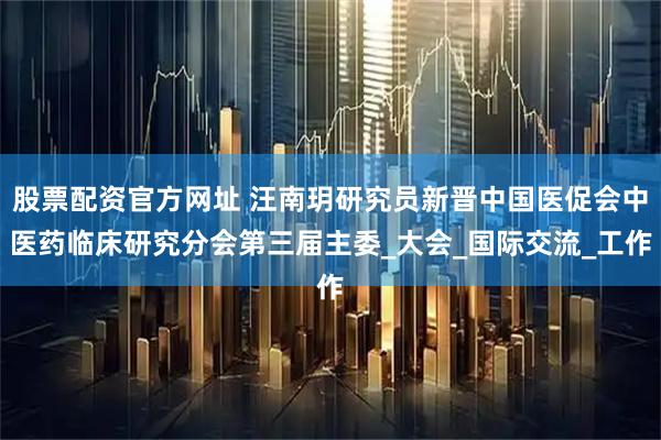 股票配资官方网址 汪南玥研究员新晋中国医促会中医药临床研究分会第三届主委_大会_国际交流_工作