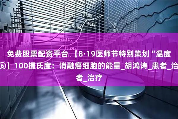 免费股票配资平台 【8·19医师节特别策划“温度”⑥】100摄氏度：消融癌细胞的能量_胡鸿涛_患者_治疗