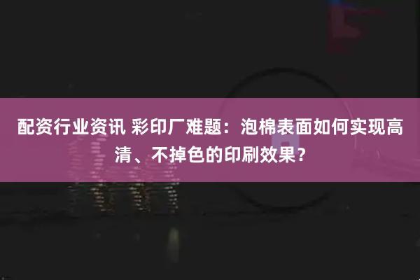 配资行业资讯 彩印厂难题:泡棉表面如何实现高清、不掉色的印刷效果?