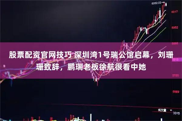 股票配资官网技巧 深圳湾1号瑞公馆启幕，刘珊珊致辞，鹏瑞老板徐航很看中她