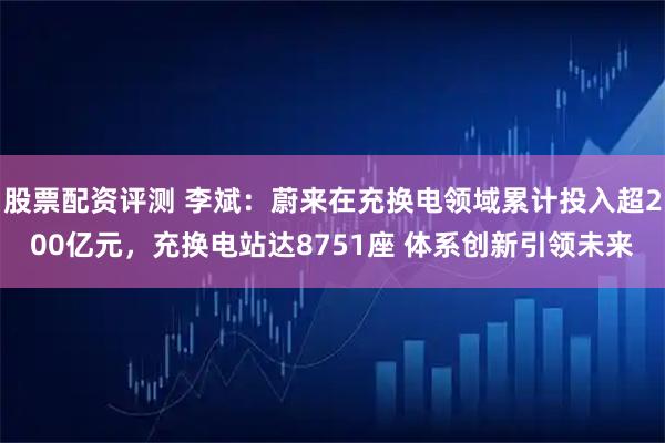 股票配资评测 李斌：蔚来在充换电领域累计投入超200亿元，充换电站达8751座 体系创新引领未来