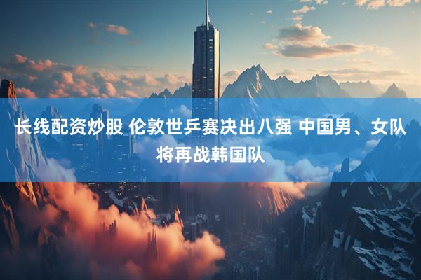 长线配资炒股 伦敦世乒赛决出八强 中国男、女队将再战韩国队