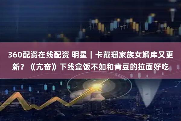 360配资在线配资 明星｜卡戴珊家族女婿库又更新？《亢奋》下线盒饭不如和肯豆的拉面好吃