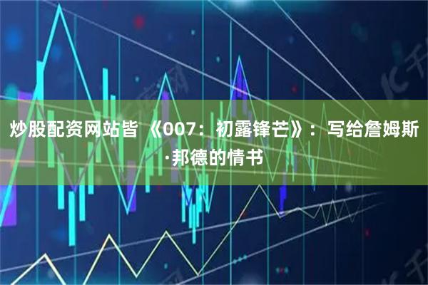 炒股配资网站皆 《007：初露锋芒》：写给詹姆斯·邦德的情书