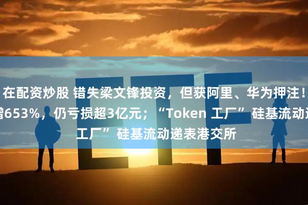 在配资炒股 错失梁文锋投资,但获阿里、华为押注!年营收激增653%,仍亏损超3亿元;“Token 工厂” 硅基流动递表港交所